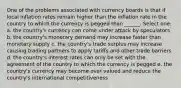 One of the problems associated with currency boards is that if local inflation rates remain higher than the inflation rate in the country to which the currency is pegged than ______. Select one: a. the country's currency can come under attack by speculators b. the country's monetary demand may increase faster than monetary supply c. the country's trade surplus may increase causing trading partners to apply tariffs and other trade barriers d. the country's interest rates can only be set with the agreement of the country to which the currency is pegged e. the country's currency may become over valued and reduce the country's international competitiveness