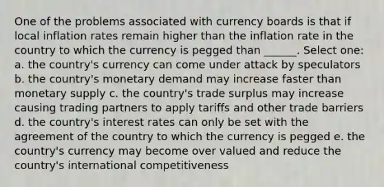 One of the problems associated with currency boards is that if local inflation rates remain higher than the inflation rate in the country to which the currency is pegged than ______. Select one: a. the country's currency can come under attack by speculators b. the country's monetary demand may increase faster than monetary supply c. the country's trade surplus may increase causing trading partners to apply tariffs and other trade barriers d. the country's interest rates can only be set with the agreement of the country to which the currency is pegged e. the country's currency may become over valued and reduce the country's international competitiveness