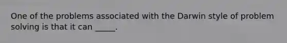 One of the problems associated with the Darwin style of problem solving is that it can _____.