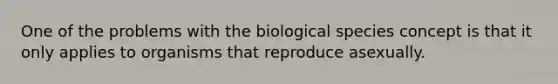 One of the problems with the biological species concept is that it only applies to organisms that reproduce asexually.