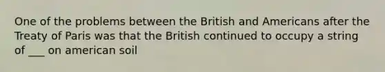 One of the problems between the British and Americans after the Treaty of Paris was that the British continued to occupy a string of ___ on american soil