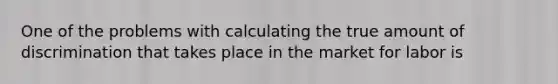 One of the problems with calculating the true amount of discrimination that takes place in the market for labor is