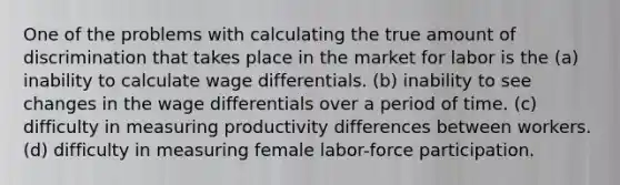 One of the problems with calculating the true amount of discrimination that takes place in the market for labor is the (a) inability to calculate wage differentials. (b) inability to see changes in the wage differentials over a period of time. (c) difficulty in measuring productivity differences between workers. (d) difficulty in measuring female labor-force participation.