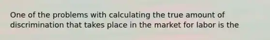 One of the problems with calculating the true amount of discrimination that takes place in the market for labor is the