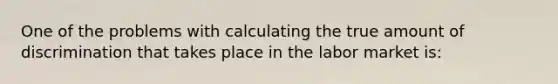 One of the problems with calculating the true amount of discrimination that takes place in the labor market is: