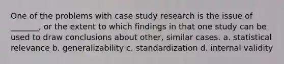 One of the problems with case study research is the issue of _______, or the extent to which findings in that one study can be used to draw conclusions about other, similar cases. a. statistical relevance b. generalizability c. standardization d. internal validity