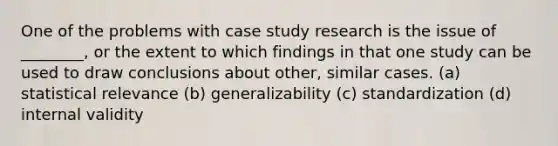 One of the problems with case study research is the issue of ________, or the extent to which findings in that one study can be used to draw conclusions about other, similar cases. (a) statistical relevance (b) generalizability (c) standardization (d) internal validity