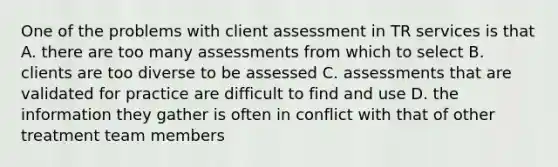 One of the problems with client assessment in TR services is that A. there are too many assessments from which to select B. clients are too diverse to be assessed C. assessments that are validated for practice are difficult to find and use D. the information they gather is often in conflict with that of other treatment team members