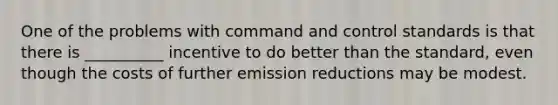 One of the problems with command and control standards is that there is __________ incentive to do better than the standard, even though the costs of further emission reductions may be modest.