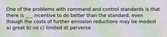 One of the problems with command and control standards is that there is ___ incentive to do better than the standard, even though the costs of further emission reductions may be modest a) great b) no c) limited d) perverse