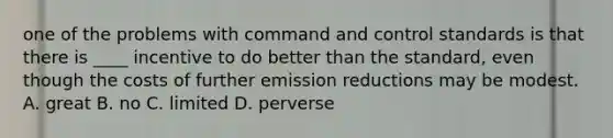 one of the problems with command and control standards is that there is ____ incentive to do better than the standard, even though the costs of further emission reductions may be modest. A. great B. no C. limited D. perverse