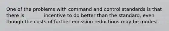 One of the problems with command and control standards is that there is _______ incentive to do better than the standard, even though the costs of further emission reductions may be modest.