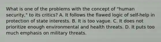 What is one of the problems with the concept of "human security," to its critics? A. It follows the flawed logic of self-help in protection of state interests. B. It is too vague. C. It does not prioritize enough environmental and health threats. D. It puts too much emphasis on military threats.