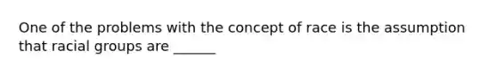 One of the problems with the concept of race is the assumption that racial groups are ______