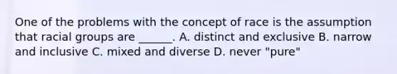 One of the problems with the concept of race is the assumption that racial groups are ______. A. distinct and exclusive B. narrow and inclusive C. mixed and diverse D. never "pure"