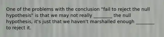 One of the problems with the conclusion "fail to reject the null hypothesis" is that we may not really ________ the null hypothesis, it's just that we haven't marshalled enough ________ to reject it.