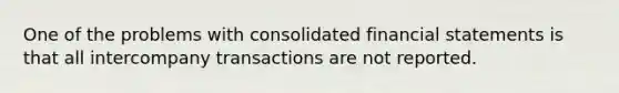 One of the problems with consolidated <a href='https://www.questionai.com/knowledge/kFBJaQCz4b-financial-statements' class='anchor-knowledge'>financial statements</a> is that all intercompany transactions are not reported.