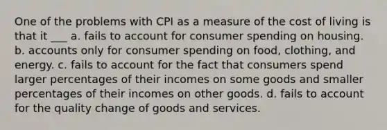 One of the problems with CPI as a measure of the cost of living is that it ___ a. fails to account for consumer spending on housing. b. accounts only for consumer spending on food, clothing, and energy. c. fails to account for the fact that consumers spend larger percentages of their incomes on some goods and smaller percentages of their incomes on other goods. d. fails to account for the quality change of goods and services.