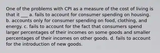 One of the problems with CPI as a measure of the cost of living is that it ___ a. fails to account for consumer spending on housing. b. accounts only for consumer spending on food, clothing, and energy. c. fails to account for the fact that consumers spend larger percentages of their incomes on some goods and smaller percentages of their incomes on other goods. d. fails to account for the introduction of new goods.