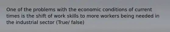 One of the problems with the economic conditions of current times is the shift of work skills to more workers being needed in the industrial sector (True/ false)