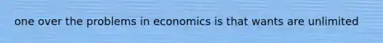 one over the problems in economics is that wants are unlimited