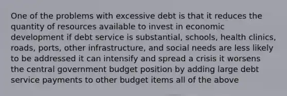 One of the problems with excessive debt is that it reduces the quantity of resources available to invest in economic development if debt service is substantial, schools, health clinics, roads, ports, other infrastructure, and social needs are less likely to be addressed it can intensify and spread a crisis it worsens the central government budget position by adding large debt service payments to other budget items all of the above