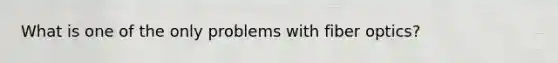 What is one of the only problems with fiber optics?