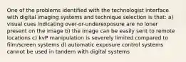 One of the problems identified with the technologist interface with digital imaging systems and technique selection is that: a) visual cues indicating over-or-underexposure are no loner present on the image b) the image can be easily sent to remote locations c) kvP manipulation is severely limited compared to film/screen systems d) automatic exposure control systems cannot be used in tandem with digital systems