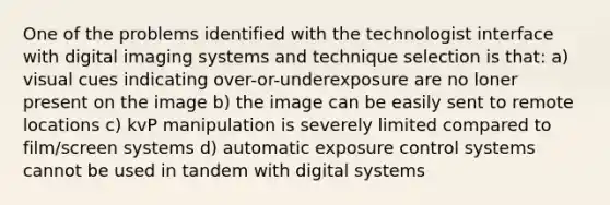 One of the problems identified with the technologist interface with digital imaging systems and technique selection is that: a) visual cues indicating over-or-underexposure are no loner present on the image b) the image can be easily sent to remote locations c) kvP manipulation is severely limited compared to film/screen systems d) automatic exposure control systems cannot be used in tandem with digital systems