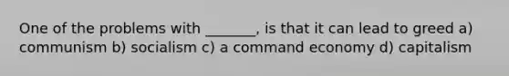 One of the problems with _______, is that it can lead to greed a) communism b) socialism c) a command economy d) capitalism