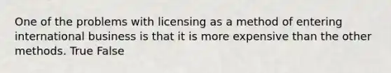 One of the problems with licensing as a method of entering international business is that it is more expensive than the other methods. True False