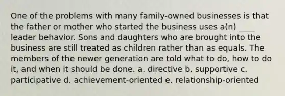 One of the problems with many family-owned businesses is that the father or mother who started the business uses a(n) ____ leader behavior. Sons and daughters who are brought into the business are still treated as children rather than as equals. The members of the newer generation are told what to do, how to do it, and when it should be done. a. directive b. supportive c. participative d. achievement-oriented e. relationship-oriented