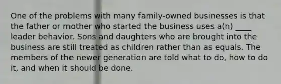 One of the problems with many family-owned businesses is that the father or mother who started the business uses a(n) ____ leader behavior. Sons and daughters who are brought into the business are still treated as children rather than as equals. The members of the newer generation are told what to do, how to do it, and when it should be done.