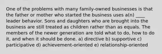 One of the problems with many family-owned businesses is that the father or mother who started the business uses a(n) ____ leader behavior. Sons and daughters who are brought into the business are still treated as children rather than as equals. The members of the newer generation are told what to do, how to do it, and when it should be done. a) directive b) supportive c) participative d) achievement-oriented e) relationship-oriented