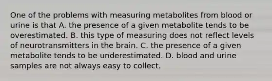 One of the problems with measuring metabolites from blood or urine is that A. the presence of a given metabolite tends to be overestimated. B. this type of measuring does not reflect levels of neurotransmitters in the brain. C. the presence of a given metabolite tends to be underestimated. D. blood and urine samples are not always easy to collect.