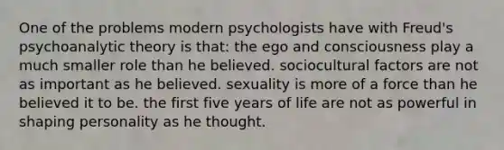 One of the problems modern psychologists have with Freud's psychoanalytic theory is that: the ego and consciousness play a much smaller role than he believed. sociocultural factors are not as important as he believed. sexuality is more of a force than he believed it to be. the first five years of life are not as powerful in shaping personality as he thought.