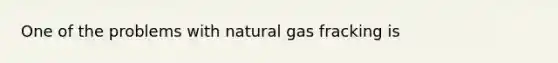 One of the problems with natural gas fracking is