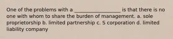 One of the problems with a ___________________ is that there is no one with whom to share the burden of management. a. sole proprietorship b. limited partnership c. S corporation d. limited liability company