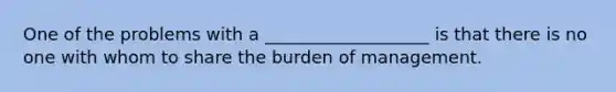 One of the problems with a ___________________ is that there is no one with whom to share the burden of management.