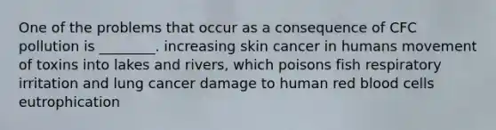 One of the problems that occur as a consequence of CFC pollution is ________. increasing skin cancer in humans movement of toxins into lakes and rivers, which poisons fish respiratory irritation and lung cancer damage to human red blood cells eutrophication