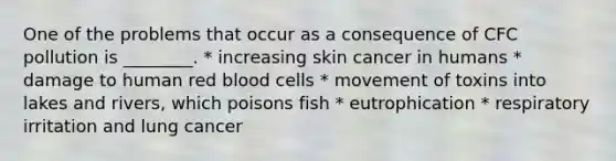 One of the problems that occur as a consequence of CFC pollution is ________. * increasing skin cancer in humans * damage to human red blood cells * movement of toxins into lakes and rivers, which poisons fish * eutrophication * respiratory irritation and lung cancer