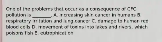 One of the problems that occur as a consequence of CFC pollution is ________. A. increasing skin cancer in humans B. respiratory irritation and lung cancer C. damage to human red blood cells D. movement of toxins into lakes and rivers, which poisons fish E. eutrophication