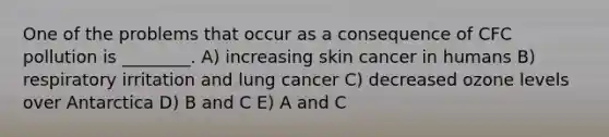 One of the problems that occur as a consequence of CFC pollution is ________. A) increasing skin cancer in humans B) respiratory irritation and lung cancer C) decreased ozone levels over Antarctica D) B and C E) A and C