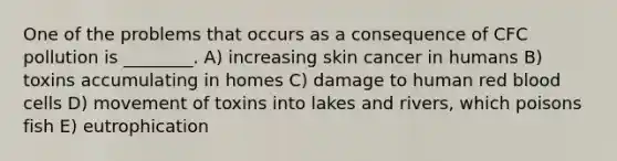 One of the problems that occurs as a consequence of CFC pollution is ________. A) increasing skin cancer in humans B) toxins accumulating in homes C) damage to human red blood cells D) movement of toxins into lakes and rivers, which poisons fish E) eutrophication