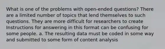 What is one of the problems with open-ended questions? There are a limited number of topics that lend themselves to such questions. They are more difficult for researchers to create Instructions for answering in this format can be confusing for some people. a. The resulting data must be coded in some way and submitted to some form of content analysis