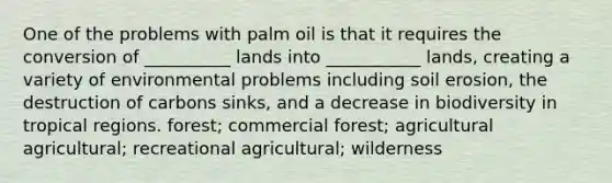 One of the problems with palm oil is that it requires the conversion of __________ lands into ___________ lands, creating a variety of environmental problems including soil erosion, the destruction of carbons sinks, and a decrease in biodiversity in tropical regions. forest; commercial forest; agricultural agricultural; recreational agricultural; wilderness