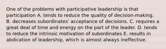 One of the problems with participative leadership is that participation A. tends to reduce the quality of decision-making. B. decreases subordinates' acceptance of decisions. C. requires a great deal of time and energy on the part of the leader. D. tends to reduce the intrinsic motivation of subordinates E. results in abdication of leadership, which is almost always ineffective.