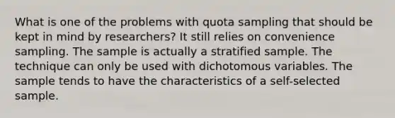 What is one of the problems with quota sampling that should be kept in mind by researchers? It still relies on convenience sampling. The sample is actually a stratified sample. The technique can only be used with dichotomous variables. The sample tends to have the characteristics of a self-selected sample.