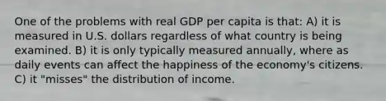 One of the problems with real GDP per capita is that: A) it is measured in U.S. dollars regardless of what country is being examined. B) it is only typically measured annually, where as daily events can affect the happiness of the economy's citizens. C) it "misses" the distribution of income.