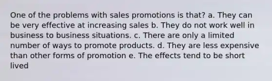 One of the problems with sales promotions is that? a. They can be very effective at increasing sales b. They do not work well in business to business situations. c. There are only a limited number of ways to promote products. d. They are less expensive than other forms of promotion e. The effects tend to be short lived